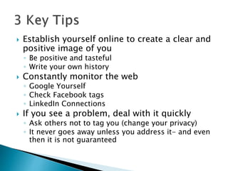  Establish yourself online to create a clear and
positive image of you
◦ Be positive and tasteful
◦ Write your own history
 Constantly monitor the web
◦ Google Yourself
◦ Check Facebook tags
◦ LinkedIn Connections
 If you see a problem, deal with it quickly
◦ Ask others not to tag you (change your privacy)
◦ It never goes away unless you address it- and even
then it is not guaranteed
 