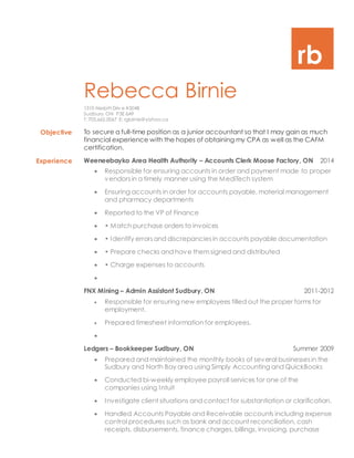 rb
Rebecca Birnie
1310 Nesbitt Driv e #504B
Sudbury, ON P3E 6A9
T: 705.662.0067 E: rgbirnie@yahoo.ca
Objective To secure a full-time position as a junior accountant so that I may gain as much
financial experience with the hopes of obtaining my CPA as well as the CAFM
certification.
Experience Weeneebayko Area Health Authority – Accounts Clerk Moose Factory, ON 2014
 Responsible for ensuring accounts in order and payment made to proper
vendorsin a timely manner using the MediTech system
 Ensuring accounts in order for accounts payable, material management
and pharmacy departments
 Reported to the VP of Finance
 • Match purchase orders to invoices
 • Identify errorsand discrepanciesin accounts payable documentation
 • Prepare checks and have themsigned and distributed
 • Charge expenses to accounts

FNX Mining – Admin Assistant Sudbury, ON 2011-2012
 Responsible for ensuring new employees filled out the proper forms for
employment.
 Prepared timesheet information for employees.

Ledgers – Bookkeeper Sudbury, ON Summer 2009
 Prepared and maintained the monthly books of several businessesin the
Sudbury and North Bay area using Simply Accounting and QuickBooks
 Conducted bi-weekly employee payroll services for one of the
companies using Intuit
 Investigate client situations and contact for substantiation or clarification.
 Handled Accounts Payable and Receivable accounts including expense
control procedures such as bank and account reconciliation, cash
receipts, disbursements, finance charges, billings, invoicing, purchase
 