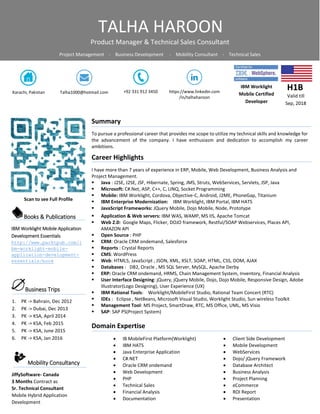 IBM Worklight
Mobile Certified
Developer
H1B
Valid till
Sep, 2018
Karachi, Pakistan +92 331 912 3450Talha1000@hotmail.com
Summary
To pursue a professional career that provides me scope to utilize my technical skills and knowledge for
the advancement of the company. I have enthusiasm and dedication to accomplish my career
ambitions.
Career Highlights
I have more than 7 years of experience in ERP, Mobile, Web Development, Business Analysis and
Project Management.
 Java : J2SE, J2SE, JSF, Hibernate, Spring, JMS, Struts, WebServices, Servlets, JSP, Java
 Microsoft: C#.Net, ASP, C++, C, LINQ, Socket Programming
 Mobile: IBM Worklight, Cordova, Objective-C, Android, J2ME, PhoneGap, Titanium
 IBM Enterprise Modernization: IBM Worklight, IBM Portal, IBM HATS
 JavaScript Frameworks: JQuery Mobile, Dojo Mobile, Node, Prototype
 Application & Web servers: IBM WAS, WAMP, MS IIS, Apache Tomcat
 Web 2.0: Google Maps, Flicker, DOJO framework, Restful/SOAP Webservices, Places API,
AMAZON API
 Open Source : PHP
 CRM: Oracle CRM ondemand, Salesforce
 Reports : Crystal Reports
 CMS: WordPress
 Web: HTML5, JavaScript , JSON, XML, XSLT, SOAP, HTML, CSS, DOM, AJAX
 Databases : DB2, Oracle , MS SQL Server, MySQL, Apache Derby
 ERP: Oracle CRM ondemand, HRMS, Chain Management System, Inventory, Financial Analysis
 User Interface Designing: jQuery, jQuery Mobile, Dojo, Dojo Mobile, Responsive Design, Adobe
Illustrator(Logo Designing), User Experience (UX)
 IBM Rational Tools: Worklight/MobileFirst Studio, Rational Team Concert (RTC)
 IDEs : Eclipse , NetBeans, Microsoft Visual Studio, Worklight Studio, Sun wireless Toolkit
 Management Tool: MS Project, SmartDraw, RTC, MS Office, UML, MS Visio
 SAP: SAP PS(Project System)
Domain Expertise
 IB MobileFirst Platform(Worklight)
 IBM HATS
 Java Enterprise Application
 C#.NET
 Oracle CRM ondemand
 Web Development
 PHP
 Technical Sales
 Financial Analysis
 Documentation
 Client Side Development
 Mobile Development
 WebServices
 Dojo/ jQuery Framework
 Database Architect
 Business Analysis
 Project Planning
 eCommerce
 ROI Report
 Presentation
https://www.linkedin.com
/in/talhaharoon
Scan to see Full Profile
Books & Publications
IBM Worklight Mobile Application
Development Essentials
http://www.packtpub.com/i
bm-worklight-mobile-
application-development-
essentials/book
Business Trips
1. PK -> Bahrain, Dec 2012
2. PK -> Dubai, Dec 2013
3. PK -> KSA, April 2014
4. PK -> KSA, Feb 2015
5. PK -> KSA, June 2015
6. PK -> KSA, Jan 2016
TALHA HAROON
Product Manager & Technical Sales Consultant
Project Management - Business Development - Mobility Consultant - Technical Sales
Mobility Consultancy
JiffySoftware- Canada
3 Months Contract as
Sr. Technical Consultant
Mobile Hybrid Application
Development
 