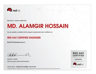 Red Hat,Inc. hereby certiﬁes that
MD. ALAMGIR HOSSAIN
has successfully completed all the program requirements and is certiﬁed as a
RED HAT CERTIFIED ENGINEER
Red Hat Enterprise Linux 6
RANDOLPH. R. RUSSELL
DIRECTOR, GLOBAL CERTIFICATION PROGRAMS
JULY 06, 2014 - CERTIFICATE NUMBER: 140-076-985
Copyright (c) 2010 Red Hat, Inc. All rights reserved. Red Hat is a registered trademark of Red Hat, Inc. Verify this certiﬁcate number at http://www.redhat.com/training/certiﬁcation/verify
 