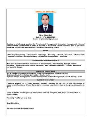 PROFILE IN A NUTSHELL
Siraj Bismillah
Cell # +974 -33646523
Email: sirajbismillah@gmail.com
Seeking a challenging position in Procurement Management, Operation Management, General
Administration and facilities to attain a position of excellence and to become a part of your well
renowned organization and selflessly contribute towards its growth.
SKILLS
*Marketing*Purchasing *Negotiation *Strategic Planning *Market Research *Management
*Supplier Evaluation *Entrepreneurship *Operations Management * Materials
PROFESSIONAL ACCOMPLISHMENTS
More than 5 years qualitative experience in Procurements, store keeping, through various
industries (Hospitality & Educational Institution) as a Purchase Supervisor, Teacher, warehouse
and store In Charge.
ACADEMIC CREDENTIALS
M.B.A (Marketing) Distance Education, Doing from Annamalai University - India
Bachelor of Arts from Calicut University – Kerala, India.
Diploma in Hotel Management, Continental Institute of Hotel Management Calicut, Kerala – India
CURRENT OCCUPATION
Currently working as a Sales Manager, actively involved in the day to day processing of
procurement functions. Wosmy Computers, a reputed organization lead to the group companies in
Qatar
Ability to handle a wide spectrum of activities with self Discipline, Will, Vigor and Dedication to
achieve goals.
Thanking you for viewing this,
Siraj Bismillah,
Detailed resume is also attached.
 