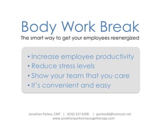 Body Work Break
The smart way to get your employees reenergized
• Increase employee productivity
• Reduce stress levels
• Show your team that you care
• It’s convenient and easy
Jonathan	
  Parkes,	
  CMT	
  	
  	
  |	
  	
  	
  (650)	
  327	
  8208	
  	
  	
  	
  	
  |	
  	
  jparkes60@comcast.net	
  
	
   	
   	
  www.jonathanparkesmassagetherapy.com	
  	
  	
  	
  	
  	
  	
  
 