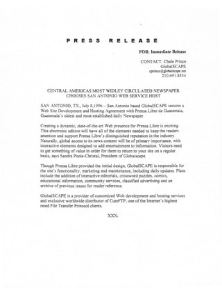 PRESS RELEASE
. FOR: Immediate Release
CONTACT: Chele Prince
GlobaiSCAPE
cprince@globalscape. net
210.691.8554
CENTRAL AMERICAS MOST WIDLEY CIRCULATED NEWSPAPER
CHOOSES SAN ANTOMO WEB SERVICE HOST
SAN ANTOMO, TX., July 8,1996 - San Antonio based GlobalSCAPE secures a
Web Site Development and Hosting Agreement with Prensa Libre de Guatemaia.
Guatemala's oldest and most established daily Newspaper.
Creating a dynamic, state-of-the-art Web presence for Prensa Libre is exciting.
This electronic edition will have all of the elements needed to keep the readers
attention and support Prensa Libre's distinguished reputation in the industry.
Naturally, global access to its news content will be of primary importance, with
interactive elements designed to add entertainment to information. Visitors need
to get something of value in order for them to return to your site on a regular
basis, says Sandra Poole-Christal, President of Globalscape.
Though Prensa Libre provided the initial design, GlobalSCAPE is responsible for
the site's functionality, marketing and maintenance, including daily updates. Plans
include the addition of interactive editorials, crossword puzdes. comics,
educational information, community services, classified advertising and an
archive ofprevious issues for reader reference.
GlobalSCAPE is a provider of customized Web development and hosting services
and exclusive worldwide distributor of CuteFTP, one of the Internet's highest
rated File Transfer Protocol clients.
)ooc
 
