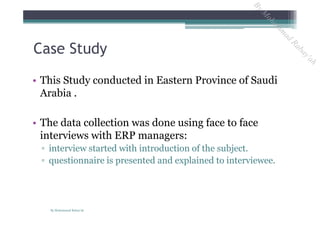 • This Study conducted in Eastern Province of Saudi
Arabia .
• The data collection was done using face to face
interviews with ERP managers:
▫ interview started with introduction of the subject.
▫ questionnaire is presented and explained to interviewee.
Case Study
By Mohammad Rabay'ah
ByM
oham
m
ad
Rabay'ah
 