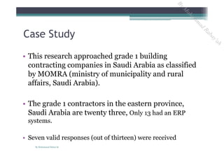 • This research approached grade 1 building
contracting companies in Saudi Arabia as classified
by MOMRA (ministry of municipality and rural
affairs, Saudi Arabia).
• The grade 1 contractors in the eastern province,
Saudi Arabia are twenty three, Only 13 had an ERP
systems.
• Seven valid responses (out of thirteen) were received
Case Study
By Mohammad Rabay'ah
ByM
oham
m
ad
Rabay'ah
 