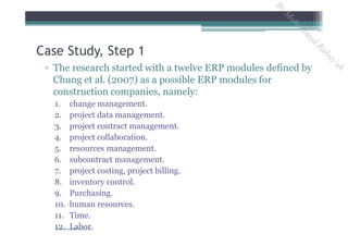 ▫ The research started with a twelve ERP modules defined by
Chung et al. (2007) as a possible ERP modules for
construction companies, namely:
1. change management.
2. project data management.
3. project contract management.
4. project collaboration.
5. resources management.
6. subcontract management.
7. project costing, project billing.
8. inventory control.
9. Purchasing.
10. human resources.
11. Time.
12. Labor.
Case Study, Step 1
By Mohammad Rabay'ah
ByM
oham
m
ad
Rabay'ah
 