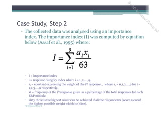 ▫ The collected data was analysed using an importance
index. The importance index (I) was computed by equation
below (Assaf et al., 1995) where:
 I = importance index
 i = response category index where i = 1,2,…, 9.
 ai = constant expressing the weight of the ith response, , where ai = 0,1,2,…,9 for i =
1,2,3,…,9 respectively.
 xi = frequency of the ith response given as a percentage of the total responses for each
ERP module.
 sixty three is the highest count can be achieved if all the respondents (seven) scored
the highest possible weight which is (nine).
Case Study, Step 2
By Mohammad Rabay'ah
ByM
oham
m
ad
Rabay'ah
 