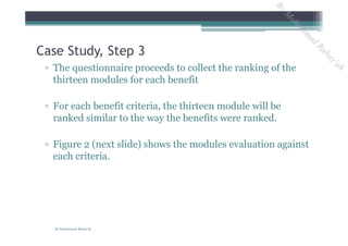 ▫ The questionnaire proceeds to collect the ranking of the
thirteen modules for each benefit
▫ For each benefit criteria, the thirteen module will be
ranked similar to the way the benefits were ranked.
▫ Figure 2 (next slide) shows the modules evaluation against
each criteria.
Case Study, Step 3
By Mohammad Rabay'ah
ByM
oham
m
ad
Rabay'ah
 