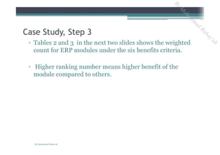 ▫ Tables 2 and 3 in the next two slides shows the weighted
count for ERP modules under the six benefits criteria.
▫ Higher ranking number means higher benefit of the
module compared to others.
Case Study, Step 3
By Mohammad Rabay'ah
ByM
oham
m
ad
Rabay'ah
 