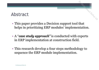 Abstract
• This paper provides a Decision support tool that
helps in prioritizing ERP modules’ implementation.
• A “case study approach” is conducted with experts
in ERP implementation at construction field.
• This research develop a four steps methodology to
sequence the ERP module implementation.
By Mohammad Rabay'ah
ByM
oham
m
ad
Rabay'ah
 