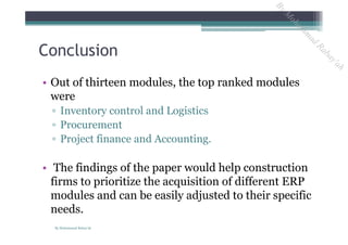 Conclusion
• Out of thirteen modules, the top ranked modules
were
▫ Inventory control and Logistics
▫ Procurement
▫ Project finance and Accounting.
• The findings of the paper would help construction
firms to prioritize the acquisition of different ERP
modules and can be easily adjusted to their specific
needs.
By Mohammad Rabay'ah
ByM
oham
m
ad
Rabay'ah
 