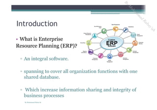 • What is Enterprise
Resource Planning (ERP)?
▫ An integral software.
▫ spanning to cover all organization functions with one
shared database.
▫ Which increase information sharing and integrity of
business processes
Introduction
By Mohammad Rabay'ah
ByM
oham
m
ad
Rabay'ah
 