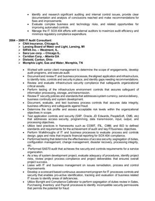  Identify and research significant auditing and internal control issues, provide clear
documentation and analysis of conclusions reached and make recommendations for
fixes and improvements
 Evaluate complex business and technology risks, and related opportunities for
improving automated controls.
 Manage the IT SOX 404 efforts with external auditors to maximize audit efficiency and
minimize regulatory compliance expenditure.
2004 – 2009 IT Audit Consultant:
 CNA Insurance, Chicago IL
 Lansing Board of Water and Light, Lansing, MI
 SIRVA Inc. – Westmont, IL.
 Sara Lee corp. – Chicago IL.
 Ceridian Corp, - Atlanta GA
 Diebold, Canton, Ohio
 Memphis Light, Gas and Water, Memphis, TN
 Worked with senior client management to determine the scope of engagements, develop
audit programs, and execute audit.
 Documentand review IT and business processes,thealigned application and infrastructure,
to identify risks, controls and security in place, and identify gaps needing recommendations.
 Review and evaluate infrastructure security compliance that safeguards organizational
critical assets.
 Perform testing of the infrastructure environment controls that assures safeguard of
information processing, storage, and transmission.
 Review IT security policies and standards that addresses system currency, servicedelivery,
business continuity and system development.
 Document, evaluate, and test business process controls that assures data integrity,
business efficiency and safeguards against fraud.
 Determine the risk profile and assess acceptable risk levels within the organizational
objectives in scope.
 Test application controls and security (SAP, Oracle, JD Edwards, PeopleSoft, CMS, etc)
that addresses access security, programming, data transmission, input, output, and
processing objectives.
 Utilize best practices in frameworks such as COBIT, ITIL, CMM, and ISO to defined
standards and requirements for the achievement of audit and key IT/business objectives.
 Perform Walkthroughs of IT and business processes to evaluate process and controls
design, gaps and risks that impacts financial reporting for SOX 404 compliance.
 Performed testing that determine the effectiveness of access security,segregation of duties,
configuration management, change management, disaster recovery, processing integrity,
etc.
 Performed SAS70 audit that achieves the security and controls requirements for a service
organization.
 As a key of system development project, evaluate adequacy of procedures, identify project
risks, review project process compliance and project deliverables that ensures overall
project success.
 Liaise with IT and business management on issues remediation, process and control
improvements
 Develop a scorecard based continuous assessment program for IT processes controls and
security that enables pro-active identification, tracking and evaluation of business related
IT issues to identify areas of deficiencies.
 Utilize Bizright and Compliance Calibrator to perform segregation of duties review in Sales,
Purchasing, Inventory and Payroll processes to identify incompatible security permissions
that permits the potential for fraud
 