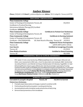 Amber Kiener
Phone:(520)401-2139Email:I_amkiener@yahoo.com Address:701S. LehighDr. Tucson,Az85710
EDUCATION/ CERTIFICATIONS
Pima Community College
Center of Training & Development, Tucson, AZ 04/2015
Certificate in Practical Nursing
Intravenous Infusion Therapy (IV) Certified
Certificate- LP050992
Pima Community College Certificate in Patient Care Technician
Center of Training & Development, Tucson, AZ 06/2013
Pima Community College Certificate in Nursing Assistant
Center of Training & Development, Tucson, AZ 05/2013
Certificate –CNA1000040386 AZ. State Board of Nursing Tucson, AZ 10/2013
Pima Community College Registered Nurse Prerequisites
Tucson, AZ (2005 2007) (2011-2012)
Care Search Certified in Caregiving (3 Levels)
Tucson, AZ 01/2010
Pima Medical Institute Certified in Dental Assisting
Tucson, AZ 08/2008
PROFESSIONAL SKILLS & CLINICAL EXPERIENCE
IV starts IV site care/monitoring PhlebotomyInjections Vital signs Wound care
Skin care/ assessments NG tube, check for placement and residuals I&O monitoring/
recording Patient care Sterile technique Catherization Colostomy bagsEKG-12 lead
ChartingMonitor blood sugars Medication distributionCollect specimensTrachea
CareCernerMicrosoft worksROM exercisesRepositioning &TurningInfection controlFall
risk precautionsInfection controlBladder scanapply antiembolitic stockings/ Sequential
Compression Device/CPMSanta Rita Nursing & Rehab Center (Nursing Assistant)
HealthSouth rehabilitation (Med Surg, rehab)Cornerstone Hospital (Med
Surg)Northwest Medical Center (Obstetrics)EL Rio (Pediatrics)
WORKING EXPERIENCE
Carondelet St. Joseph’s Hospital Tucson, AZ 10/2013 to Current
Patient Care Technician:
 Promptlyreportobservationsof changesinpatient’sconditiontoRN
 Proficientlyperformedhourlypatient roundingandcharting
 Assistedpatientswitheliminationneedsandactivitiesof dailyliving
 Demonstratedpreventionsof skinbreakdown
 