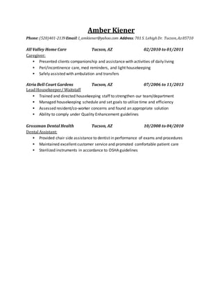 Amber Kiener
Phone:(520)401-2139Email:I_amkiener@yahoo.com Address:701S. LehighDr. Tucson,Az85710
All Valley Home Care Tucson, AZ 02/2010 to 01/2011
Caregiver:
 Presented clients companionship and assistance with activities of daily living
 Peri/incontinence care, med reminders, and light housekeeping
 Safely assisted with ambulation and transfers
Atria Bell Court Gardens Tucson, AZ 07/2006 to 11/2013
Lead Housekeeper/ Waitstaff
 Trained and directed housekeeping staff to strengthen our team/department
 Managed housekeeping schedule and set goals to utilize time and efficiency
 Assessed resident/co-worker concerns and found an appropriate solution
 Ability to comply under Quality Enhancement guidelines
Grossman Dental Health Tucson, AZ 10/2008 to 04/2010
Dental Assistant:
 Provided chair side assistance to dentist in performance of exams and procedures
 Maintained excellent customer service and promoted comfortable patient care
 Sterilized instruments in accordance to OSHA guidelines
 