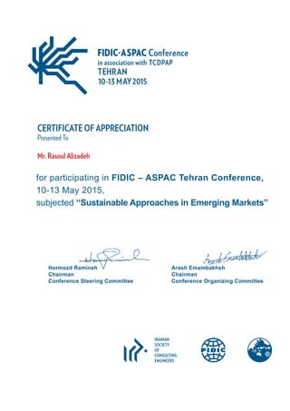 CERTIFICATE OF APPRECIATION
Presented To
Mr. Rasoul Alizadeh
Hormozd Ramineh
Chairman
Conference Steering Committee
Arash Emambakhsh
Chairman
Conference Organizing Committee
IRANIAN
SOCIETY
OF
CONSULTING
ENGINEERS
for participating in FIDIC – ASPAC Tehran Conference,
10-13 May 2015,
subjected “Sustainable Approaches in Emerging Markets”
 
