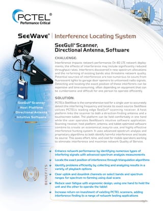 4
SeeWave®I Interference Locating System
2 Host ~Iatform
lJl, I-
(((~)l lL
UJ
. ..... Z
UJ
[!J
SeeGull" Scanner,
Directional Antenna, Software
CHALLENGE:
Interference impacts network performance. On 4G LTE network deploy-
ments. the effects of interference may include significantly reduced
throughput rates. Interferers discovered in new spectrum allocations
and the re-farming of existing bands also threatens network quality.
Potential sources of interference are too numerous to count, from
fluorescent lights to garage door openers to unlicensed radio signals.
Detecting and locating the exact position of these interferers can be
expensive and time-consuming, often depending on equipment that can
be cumbersome and difficult for one person to operate efficiently.
SOLUTION:
PCTELS SeeWave is the comprehensive tool for a single user to accurately
detect the interfering frequency and locate its exact source. SeeWave
utilizes PCTEL!s leading edge SeeGull® scanning receiver. A host
platform links the scanner to both a direction-finding antenna and a
touchscreen tablet. The platform can be held comfortably in one hand
while the user operates SeeWave's intuitive software application.
Scanning receiver, host platform, antenna, and tablet-optimized software
combine to create an economical, easy-to-use, and highly effective
interference hunting system. It uses advanced spectrum analysis and
proprietary algorithms to both identify harmful interference and locate
its source. This saves effort, time, and cost for mobile operators working
to eliminate interference and maximize network Quality of Service.
Enhance network performance by identifying numerous types of
interfering signals with advanced spectrum analysis measurements
Locate the exact position of interference through triangulation algorithms
Identify problems efficiently by collecting and analyzing results in a
variety of playback options
Clear uplink and downlink channels on select bands and spectrum
ranges for spectrum re-farming using dual scans
Reduce user fatigue with ergonomic design, using one hand to hold the
unit and the other to operate the tablet
Increase return on investment of existing PCTEL scanners, adding
interference finding to a range of network testing applications
==---------------------"'''1,'''-
/
 