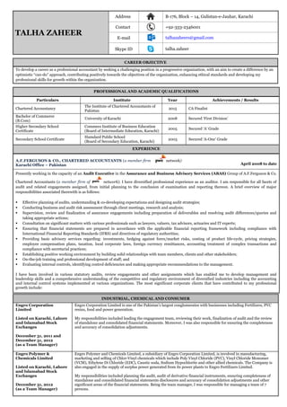 CAREER OBJECTIVE
To develop a career as a professional accountant by seeking a challenging position in a progressive organization, with an aim to create a difference by an
optimistic “can-do” approach, contributing positively towards the objectives of the organization, enhancing ethical standards and developing my
professional skills for growth within the organization.
PROFESSIONAL AND ACADEMIC QUALIFICATIONS
Particulars Institute Year Achievements / Results
Chartered Accountancy
The Institute of Chartered Accountants of
Pakistan
2015 CA Finalist
Bachelor of Commerce
(B.Com)
University of Karachi 2008 Secured ‘First Division’
Higher Secondary School
Certificate
Commecs Institute of Business Education
(Board of Intermediate Education, Karachi)
2005 Secured ‘A’ Grade
Secondary School Certificate
Hamdard Public School
(Board of Secondary Education, Karachi)
2003 Secured ‘A-One’ Grade
EXPERIENCE
A.F.FERGUSON & CO., CHARTERED ACCOUNTANTS (a member firm network)
April 2008 to dateKarachi Office – Pakistan
Presently working in the capacity of an Audit Executive in the Assurance and Business Advisory Services (ABAS) Group of A.F.Ferguson & Co.
Chartered Accountants (a member firm of network). I have diversified professional experience as an auditor. I am responsible for all facets of
audit and related engagements assigned, from initial planning to the conclusion of examination and reporting thereon. A brief overview of major
responsibilities associated therewith is as follows:
 Effective planning of audits, understanding & co-developing expectations and designing audit strategies;
 Conducting business and audit risk assessment through client meetings, research and analysis;
 Supervision, review and finalization of assurance engagements including preparation of deliverables and resolving audit differences/queries and
taking appropriate actions;
 Consultation on significant matters with various professionals such as lawyers, valuers, tax advisors, actuaries and IT experts;
 Ensuring that financial statements are prepared in accordance with the applicable financial reporting framework including compliance with
International Financial Reporting Standards (IFRS) and directives of regulatory authorities;
 Providing basic advisory services regarding: investments, hedging against forex/market risks, costing of product life-cycle, pricing strategies,
employee compensation plans, taxation, local corporate laws, foreign currency remittances, accounting treatment of complex transactions and
compliance with secretarial practices;
 Establishing positive working environment by building solid relationships with team members, clients and other stakeholders;
 On-the-job training and professional development of staff; and
 Evaluating internal controls, identifying control deficiencies and making appropriate recommendations to the management.
I have been involved in various statutory audits, review engagements and other assignments which has enabled me to develop management and
leadership skills and a comprehensive understanding of the competitive and regulatory environment of diversified industries including the accounting
and internal control systems implemented at various organizations. The most significant corporate clients that have contributed to my professional
growth include:
TALHA ZAHEER
Address B-176, Block – 14, Gulistan-e-Jauhar, Karachi
Contact +92-333-2346001
E-mail talhazaheers@gmail.com
Skype ID talha.zaheer
INDUSTRIAL, CHEMICAL AND CONSUMER
Engro Corporation
Limited
Listed on Karachi, Lahore
and Islamabad Stock
Exchanges
December 31, 2011 and
December 31, 2012
(as a Team Manager)
Engro Corporation Limited is one of the Pakistan’s largest conglomerates with businesses including Fertilizers, PVC
resins, food and power generation.
My responsibilities included leading the engagement team, reviewing their work, finalization of audit and the review
of standalone and consolidated financial statements. Moreover, I was also responsible for ensuring the completeness
and accuracy of consolidation adjustments.
Engro Polymer &
Chemicals Limited
Listed on Karachi, Lahore
and Islamabad Stock
Exchanges
December 31, 2012
(as a Team Manager)
Engro Polymer and Chemicals Limited, a subsidiary of Engro Corporation Limited, is involved in manufacturing,
marketing and selling of Chlor-Vinyl chemicals which include Poly Vinyl Chloride (PVC), Vinyl Chloride Monomer
(VCM), Ethylene Di Chloride (EDC), Caustic soda, Sodium Hypochlorite and other allied chemicals. The Company is
also engaged in the supply of surplus power generated from its power plants to Engro Fertilizers Limited.
My responsibilities included planning the audit, audit of derivative financial instruments, ensuring completeness of
standalone and consolidated financial statements disclosures and accuracy of consolidation adjustments and other
significant areas of the financial statements. Being the team manager, I was responsible for managing a team of 7
persons.
 