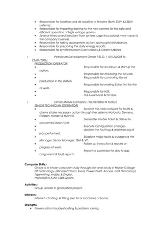 • Responsible for isolation and de isolation of feeders (Both 33KV &132KV
systems).
• Responsible for imparting training to the new comers for the safe and
efficient operation of high voltage systems.
• Several times saved the plant from system surge thus added more value to
the company business.
• Responsible for taking appropriate actions during grid disturbance.
• Responsible for preparing the daily energy reports.
• Responsible for synchronization Gas turbines & Steam turbines.
 Petroleum Development Oman P.D.O. ( 10/12/2005 to
22/07/2006).
PRODUCTION OPERATOR
• Responsible for shutdown & startup the
station.
• Responsible for checking the oil wells.
• Responsible for controlling the oil
production in the station.
• Responsible for making Echo Test for the
oil wells.
• Responsible for HSE.
• H2S Awareness & Escape.
 Oman Mobile Company ( 01/08/2006 till today)
SENIOR TECHNICIAN (OPERATOR)
• Monitor the radio network for faults &
alarms &take necessary action through five systems Motorola, Siemens,
Ericsson, Netact & Huawei.
• Generate trouble ticket & deliver to
concerned dept./staff.
• Execute configuration changes.
• Update the fault log & maintain log of
jobs performed.
• Escalate major faults & outages to the
Manager, Senior Manager, GM & VP.
• Follow up instruction & reports on
progress of work.
• Report to supervisor for day to day
assignment & fault reports.
Computer Skills:-
Grade A in whole computer study through the years study in Higher Collage
Of Technology. (Microsoft Word, Excel, Power Point, Access, and Photoshop).
Typewriting: Arabic & English.
Proficient in Auto Cad System.
Activities:-
Group Leader in graduation project.
Interests:-
Internet, chatting, & fitting electrical machines at home.
Strengths
 Proven skills in troubleshooting & problem solving.
 