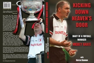 KICKINGDOWNHEAVEN’SDOOR
DIARYOFAFOOTBALLMANAGER:MICKEYHARTE
withKieranShannon
Z(7ia9f4-GGBGBI(>
ISBN 0-9546616-1-3
£11.95 / €17.50 / $22
‘There are different ways to win an All
Ireland. This is another one.’
Mickey Harte
Only minutes after Peter Canavan
became the first Tyrone man to lift the
Sam Maguire cup, he paid particular
tribute to one man. “Words can’t
describe what you’ve done for me, what
you’ve done for this team, but Mickey,
you know it.” It turned out Harte himself
had the words to explain how Tyrone
made that remarkable breakthrough.
Back in November 2002, when Harte
was appointed Tyrone team manager,
a reporter and a publisher suggested
Harte should keep a diary. To them
he sounded like a man who was
going to win his All Ireland.
That diary Harte kept is not
only compulsive reading
for anyone with any interest in
sport; it is a must-read for anyone who has
ever had a dream. In getting his players to
dream ‘lofty dreams’, he often cited an
American motivational speaker called George
Zalucki. He tapped into the wisdom of anyone from
U2 to Avril Lavigne but particularly into the emotional
intelligence of his own players, fostered by the death and
spirit of one of their former underage colleagues, Paul
McGirr. And of course he also listened to his daughter
Michaela. Her plan had a habit of being God’s plan.
‘Kicking Down Heaven’s Door’ is a remarkable voyage, bringing us back to
the moment Harte was appointed Tyrone manager much to the chagrin of
many critics. The team talks, the phone calls, the game plans; they are all
here in what must be the most revealing book on Gaelic football since Liam
Hayes’ ‘Out of Our Skins’. You will be in that dressing room, or as is the
case with Tyrone, in that circle.
Kieran Shannon is Gaelic Games correspondent with the Sunday
Tribune and was the co-author of ‘Hooked: A Hurling Life’ with hurling
legend Justin McCarthy, a book described by The Sunday Independent
as ‘the best hurling book yet’ and by the Irish Times as “exceptionally
well told’.
So is ‘Kicking Down Heaven’s Door’.
all-star print
Covers Layout 18/11/03 12:01 pm Page 1
 