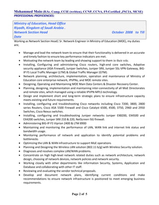Mohammed Moin (B.Sc. Comp, CCIE (written), CCNP, CCNA, F5-Certified ,JNCIA, MCSE)
PROFESSIONAL PROFICIENCIES:
Ministry of Education, Head Office
Riyadh, Kingdom of Saudi Arabia .
Network Section Head October 2008 to Till
Date
Working as Network Section Head| Sr. Network Engineer in Ministry of Education (MOE), my duties
are;
• Manage and lead the network team to ensure that their functionality is delivered in an accurate
and timely fashion to ensure key performance indicators are met.
• Motivating the network team by leading and showing support to them in their role.
• Installing, Configuring and administering Cisco routers, high-end core switches, Adaptive
security appliance (ASA Firewall), Juniper Switches, Juniper SRX, Juniper SSL-VPN Gateway, BIG-
IP F5 Local Traffic Manager (LTM) & Global Traffic Manager (GTM).
• Network planning, architecture, implementation, operation and maintenance of Ministry of
Education core enterprise network, IPVPNs, and MOE remote sites.
• Designing, Operating and Maintaining MOE Main Data Centers & Disaster Recovery Center.
• Planning, designing, implementation and maintaining inter-connectivity of all MoE Directorates
and remote sites, which managed using a reliable IPVPN MPLS technology.
• Design and implement short and long-term strategic plans to ensure infrastructure capacity
meets existing and future requirements.
• Installing, configuring and troubleshooting Cisco networks including Cisco 7200, 3800, 2800
series Routers, Cisco ASA 5500 Firewall and Cisco Catalyst 6500, 4500, 3750, 2960 and 2950
Switches, Cisco Nexus switches.
• Installing, configuring and troubleshooting Juniper networks Juniper EX8200, EX4500 and
EX4200 switches, Juniper SRX 210 & 220, NetScreen ISG firewall.
• Administering BIG-IP F5 Viprion 2400 & LTM 8900
• Maintaining and monitoring the performance of LAN, WAN link and internet link status and
bandwidth usage.
• Monitoring performance of network and application to identify potential problems and
bottlenecks
• Optimizing the LAN & WAN infrastructure to support MoE operations
• Planning and Designing the Wireless LAN solution (802.11 b/g) with Wireless Security solution.
• Diagnoses and resolves complex LAN/WAN problems.
• Concentrate on high high-level network related duties such as network architecture, network
design, choosing of network devices, network policies and network security.
• Working closely with other departments like information Security, Systems, Application and
Database and collaborating with other IT staff.
• Reviewing and evaluating the vendor technical proposals.
• Develop and document network plans, identifying current conditions and make
recommendations to ensure network infrastructure is positioned to meet emerging business
requirements.
Page 2 of 5
 