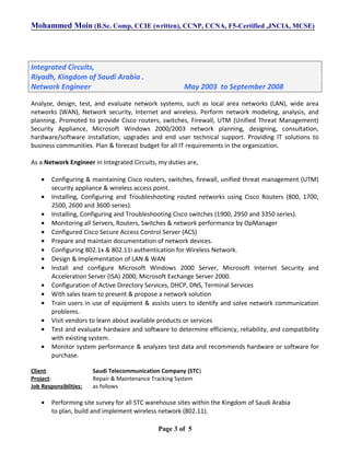 Mohammed Moin (B.Sc. Comp, CCIE (written), CCNP, CCNA, F5-Certified ,JNCIA, MCSE)
Integrated Circuits,
Riyadh, Kingdom of Saudi Arabia .
Network Engineer May 2003 to September 2008
Analyze, design, test, and evaluate network systems, such as local area networks (LAN), wide area
networks (WAN), Network security, Internet and wireless. Perform network modeling, analysis, and
planning. Promoted to provide Cisco routers, switches, Firewall, UTM (Unified Threat Management)
Security Appliance, Microsoft Windows 2000/2003 network planning, designing, consultation,
hardware/software installation, upgrades and end user technical support. Providing IT solutions to
business communities. Plan & forecast budget for all IT requirements in the organization.
As a Network Engineer in Integrated Circuits, my duties are,
• Configuring & maintaining Cisco routers, switches, firewall, unified threat management (UTM)
security appliance & wireless access point.
• Installing, Configuring and Troubleshooting routed networks using Cisco Routers (800, 1700,
2500, 2600 and 3600 series).
• Installing, Configuring and Troubleshooting Cisco switches (1900, 2950 and 3350 series).
• Monitoring all Servers, Routers, Switches & network performance by OpManager
• Configured Cisco Secure Access Control Server (ACS)
• Prepare and maintain documentation of network devices.
• Configuring 802.1x & 802.11i authentication for Wireless Network.
• Design & Implementation of LAN & WAN
• Install and configure Microsoft Windows 2000 Server, Microsoft Internet Security and
Acceleration Server (ISA) 2000, Microsoft Exchange Server 2000.
• Configuration of Active Directory Services, DHCP, DNS, Terminal Services
• With sales team to present & propose a network solution
• Train users in use of equipment & assists users to identify and solve network communication
problems.
• Visit vendors to learn about available products or services
• Test and evaluate hardware and software to determine efficiency, reliability, and compatibility
with existing system.
• Monitor system performance & analyzes test data and recommends hardware or software for
purchase.
Client: Saudi Telecommunication Company (STC)
Project: Repair & Maintenance Tracking System
Job Responsiblities: as follows
• Performing site survey for all STC warehouse sites within the Kingdom of Saudi Arabia
to plan, build and implement wireless network (802.11).
Page 3 of 5
 