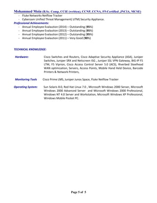 Mohammed Moin (B.Sc. Comp, CCIE (written), CCNP, CCNA, F5-Certified ,JNCIA, MCSE)
- Fluke Networks Netflow Tracker
- Cyberoam Unified Threat Management( UTM) Security Appliance.
Professional Achievements:
- Annual Employee Evalaution (2014) – Outstanding (95%)
- Annual Employee Evalaution (2013) – Outstanding (95%)
- Annual Employee Evalaution (2012) – Outstanding (95%)
- Annual Employee Evalaution (2011) – Very Good (90%)
TECHNICAL KNOWLEDGE:
Hardware: Cisco Switches and Routers, Cisco Adaptive Security Appliance (ASA), Juniper
Switches, Juniper SRX and Netscreen ISG , Juniper SSL VPN Gateway, BIG-IP F5
LTM, F5 Viprion, Cisco Access Control Server 5.0 (ACS), Riverbed Steelhead
WAN optimization, Servers, Access Points, Mobile Hand Held Device, Barcode
Printers & Network Printers,
Monitoring Tools Cisco Prime LMS, Juniper Junos Space, Fluke Netflow Tracker
Operating System: Sun Solaris 8.0, Red Hat Linux 7.0 , Microsoft Windows 2000 Server, Microsoft
Windows 2000 Advanced Server and Microsoft Windows 2000 Professional,
Windows NT 4.0 Server and Workstation, Microsoft Windows XP Professional,
Windows Mobile Pocket PC.
Page 5 of 5
 