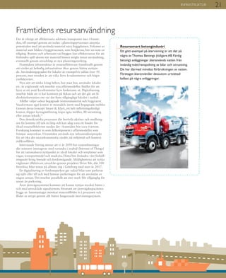 21INFRASTRUKTUR
Framtidens resursanvändning
Det är viktigt att effektivisera sektorns transporter mer i framti-
den, till exempel genom att redan i planeringsprocessen utnyttja
potentialen med att använda material nära byggplatsen. Volymer av
material som bildas i byggprocessen, som bergkross, bör ses som en
tillgång. Rutiner och arbetssätt vid byggen kan effektiviseras för att
förhindra spill såsom när material hinner mögla innan användning,
eventuellt genom utveckling av nya planeringsverktyg.
Framtidens infrastruktur är resurseffektivare framförallt genom
att värdet på befintlig infrastruktur ökar genom bättre nyttjan-
de. Användningsgraden för lokaler är exempelvis sällan över 50
procent, men trenden är att välja färre kvadratmetrar och högre
yteffektivitet.
Nya sätt att tänka kring behov, hur man bor, använder lokaler
etc. är avgörande och innebär nya affärsmodeller. Istället för att
hyra ut ett antal kvadratmeter hyrs funktioner ut. Digitalisering
innebär både att vi har kontoret på fickan och att det går att få
direktinformation om var det finns tillgängliga lokaler i realtid.
Alltfler väljer också begagnade kontorsmaterial och byggvaror.
Vasakronans eget kontor är mestadels inrett med begagnade möbler.
Genom deras koncept Smart & Klart, ett helt inflyttningsfärdigt
kontor, slipper hyresgästföretag köpa egna möbler, AV-utrustning
eller annan teknik.21
Den demokratiska processen där berörda aktörer och medborg-
are får komma till tals är lång och kan idag vara ett hinder för
ökad resurseffektivitet medan det i framtiden bör vara tvärtom.
Forskning kommer in som delkomponent i affärsmodeller som
främjar samverkan. I framtiden används nya infrastrukturprojekt
för att öka det socioekonomiska värdet, nå miljömål och hantera
målkonflikter.
Intervjuade företag menar att vi år 2050 har systemlösningar
där sensorer interagerar med varandra i realtid (Internet of Things)
för att rationalisera nyttjandet av såväl lokaler och sovplatser som
vägar, transportmedel och markyta. Detta bör förändra vårt förhåll-
ningssätt kring boende och fordonsägande. Möjligheterna att nyttja
vägbanan effektivare utvecklas genom projektet Drive Me, där 100
förarlösa bilar testas på allmän väg i Göteborg med start år 2017.
En digitalisering av fordonsparken ger också bilar som parkerar
sig själv eller till och med lämnar parkeringen för att användas av
någon annan. Det innebär parallellt att mer mark blir tillgänglig för
annat än parkering.
Även järnvägssystemet kommer att kunna nyttjas mycket bättre i
och med utvecklade signalsystem, förutsatt att järnvägskapaciteten
byggs ut. Sammantaget minskar materialflödet in i processen och
flödet ut stryps genom allt bättre fungerande återvinningssystem.
Resurssmart betongindustri
Ett gott exempel på återvinning är att det på
några av Thomas Betongs (tidigare AB Färdig
betong) anläggningar återanvänds vatten från
invändig tvätt/renspolning av bilar och utrustning.
De har därmed minskat förbrukningen av vatten.
Företaget återanvänder dessutom urtvättad
ballast på några anläggningar.
 