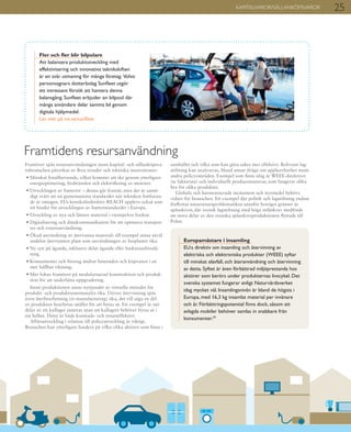25KAPITALVAROR/SÄLLANKÖPSVAROR
Framöver spås resursanvändningen inom kapital- och sällanköpsva-
rubranschen påverkas av flera trender och tekniska innovationer:
• Minskat fossilberoende, vilket kommer att ske genom ytterligare
energioptimering, biobränslen och elektrifiering av motorer.
• Utvecklingen av batterier – denna går framåt, men det är samti-
digt svårt att nå gemensamma standarder när tekniken fortfaran-
de är omogen. EUs kemikaliedirektiv REACH upplevs också som
ett hinder för utvecklingen av batteristandarder i Europa.
• Utveckling av nya och lättare material i exempelvis fordon.
• Digitalisering och datakommunikation för att optimera transpor-
ter och resursanvändning.
• Ökad användning av återvunna material: till exempel antas såväl
andelen återvunnen plast som användningen av bioplaster öka.
• Ny syn på ägande, inklusive delat ägande eller funktionsförsälj-
ning.
• Konsumenter och företag ändrar beteenden och köpvanor i en
mer hållbar riktning.
• Mer fokus framöver på modulariserad konstruktion och produk-
tion för att underlätta uppgradering.
Inom produktionen antas nyttjandet av virtuella metoder för
produkt- och produktsystemanalys öka. Utöver återvinning spås
även återbearbetning (re-manufacturing) öka, det vill säga en del
av produkten bearbetas istället för att bytas ut. Ett exempel är när
delar av ett kullager justeras utan att kullagret behöver bytas ut i
sin helhet. Detta är både kostnads- och resurseffektivt.
Affärsutveckling i relation till policyutveckling är viktigt.
Branschen kan ytterligare fundera på vilka olika aktörer som finns i
samhället och vilka som kan göra saker mer effektivt. Relevant lag-
stiftning kan analyseras, bland annat ifråga om applicerbarhet inom
andra policyområden. Exempel som finns idag är WEEE-direktivet
(se faktaruta) och individuellt producentansvar, som fungerar olika
bra för olika produkter.
Globala och harmoniserade incitament och styrmedel behövs
vidare för branschen. Ett exempel där politik och lagstiftning endast
förflyttat naturresursproblematiken utanför Sveriges gränser är
spånskivor, där svensk lagstiftning med höga miljökrav medförde
att stora delar av den svenska spånskiveproduktionen flyttade till
Polen.
Framtidens resursanvändning
Fler och fler blir bilpolare
Att balansera produktutveckling med
effektivisering och innovativa teknikskiften
är en svår utmaning för många företag.  Volvo
personvagnars dotterbolag Sunfleet utgör
ett intressant försök att hantera denna
balansgång. Sunfleet erbjuder en bilpool där
många användare delar samma bil genom
digitala hjälpmedel.
Läs mer på iva.se/sunfleet
Europamästare i insamling
EU:s direktiv om insamling och återvinning av
elektriska och elektroniska produkter (WEEE) syftar
till minskat elavfall, och återanvändning och återvinning
av detta. Syftet är även förbättrad miljöprestanda hos
aktörer som berörs under produkternas livscykel. Det
svenska systemet fungerar enligt Naturvårdsverket
idag mycket väl. Insamlingsnivån är bland de högsta i
Europa, med 16,3 kg insamlat material per invånare
och år. Förbättringspotential finns dock, såsom att
avlagda mobiler behöver samlas in snabbare från
konsumenter.29
 