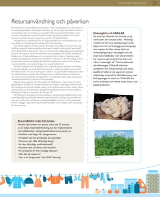 27KONSUMENTPRODUKTER
Resursanvändning och påverkan
Potentialen för resurseffektivisering finns i hela värdekedjan hos tillverkare av
konsumentprodukter. Företagen uttrycker att de har egen drivkraft att driva
resurseffektivitet oberoende av styrmedel eller konsumentefterfrågan, men
svenska och globala styrmedel skulle kunna skynda på arbetet (inte minst
eftersom svenska företag exporterar mycket till andra länder).
Designfasen är avgörande för att lägga grunden för resurseffektivitet och
bör därför ta i beaktning livscykelanalys och påverkan.
Vid inköp upplever många mindre företag redan idag en brist på nya, mer
hållbara material som exempelvis ekologisk bomull, mulesing-fri merinoull
och CRAiLAR (se faktaruta). När nya material blir tillgängliga på marknaden
köps de ofta upp av stora leverantörer utan möjlighet för mindre företag att
konkurrera. Prisutvecklingen av nya material styrs idag av begränsningar i
produktionskapacitet snarare än resursbrist. (Notera att det härvidlag är bris-
ten på material som ekologisk bomull som analyseras, snarare än att dessa
material jämförs mot andra ifråga om resurseffektivitet.)
Produktionsprocesserna effektiviseras löpande genom teknisk utveckling.
Farliga kemikalier används dock fortfarande i många produktionsprocesser.
Det finns teknik för att återanvända vattnet i vissa produktionsprocesser, men
fler skulle kunna använda den. Transporterna i alla led behöver effektivise-
ras. Mycket resurseffektiviseringsarbete sker alltjämt redan idag, ofta genom
samarbeten/nätverk vertikalt och horisontellt.
Dagens konsumenter har ofta insikt om hållbarhet – men enbart en liten
grupp agerar därefter och köper hållbara produkter. Ytterligare information
och transparens kan bli viktiga verktyg för att driva detta arbete vidare i kon-
sumentledet och få framtidens kunder att eventuellt betala mer för hållbara
produkter. Frågan är bara hur det bör gå till.
Det finns stor potential för återvinning av konsumentprodukter. Då krävs
samtidigt tillgång till högkvalitativt material med en design på produkterna
som har optimerats utifrån återvinningsmöjligheter. Även en eftermarknad
behöver byggas upp, med hög produktsäkerhet och kvalitet, samt standarder
för återvinning.
Resurseffektivt redan från början
Houdini Sportswear har lyckats skära ned 57 procent
av sin totala materialförbrukning. De har implementerat
resurseffektivitet i designstadiet, bland annat genom en
checklista med frågor för designteamet:
• Förtjänar den här produkten att utvecklas?
• Kommer den hålla tillräckligt länge?
• Är den tillräckligt multifunktionell?
• Kommer den att åldras med skönhet?
• Är produkten fri från onödiga tillsatser?
• Går den att reparera?
• Har vi en fungerande ”end of life”-lösning?
Mulesingfritt och CRAiLAR
Ett antal nya ullsorter har kommit ut på
marknaden den senaste tiden. ”Mulesing”
innebär att hud runt analöppningen på får
klipps bort för att förebygga parasitangrepp
som myiasis. Kritiker menar dock att
mulesingklippning är djurplågeri, och ett
antal stora klädkedjor och ulleverantörer
har numera tagit avstånd från detta och
infört ”mulesingfri ull”. Det kanadensiska
teknikföretaget CRAiLAR tillverkar
textilfibrer från industrihampa och andra
bastfibrer. Syftet är att uppnå ett mycket
miljövänligt material för klädtillverkning, men
förhoppningen är också att CRAiLAR ska
kunna användas inom bland annat massa- och
pappersindustrin.
Ull
Hampa
 
