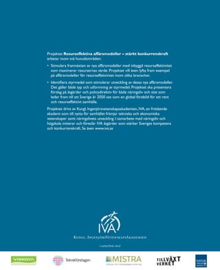 Projektet Resurseffektiva affärsmodeller – stärkt konkurrenskraft
arbetar inom två huvudområden:
•	 Stimulera framväxten av nya affärsmodeller med inbyggd resurseffektivitet
som maximerar resursernas värde. Projektet vill även lyfta fram exempel
på affärsmodeller för resurseffektivitet inom olika branscher.
•	 Identifiera styrmedel som stimulerar utveckling av dessa nya affärsmodeller.
Det gäller både typ och utformning av styrmedel. Projektet ska presentera
förslag på åtgärder och policydirektiv för både näringsliv och stat som
leder fram till att Sverige år 2050 ses som en global förebild för ett rent
och resurseffektivt samhälle.
Projektet drivs av Kungl. Ingenjörsvetenskapsakademien, IVA, en ­fristående
akademi som till nytta för samhället främjar tekniska och ekonomiska
­vetenskaper samt näringslivets utveckling. I samarbete med näringsliv och
högskola initierar och föreslår IVA åtgärder som stärker Sveriges kompetens
och konkurrenskraft. Se även www.iva.se
i samarbete med
 