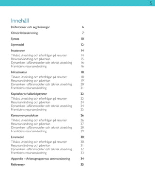 5
Innehåll
Definitioner och avgränsningar	 6
Omvärldsbeskrivning	7
Syntes	10
Styrmedel	12
Insatsvaror	14
Tillväxt, utveckling och efterfrågan på resurser	 14
Resursanvändning och påverkan	 15
Dynamiken i affärsmodeller och teknisk utveckling	 16
Framtidens resursanvändning	 16
Infrastruktur	18
Tillväxt, utveckling och efterfrågan på resurser	 18
Resursanvändning och påverkan	 19
Dynamiken i affärsmodeller och teknisk utveckling	 20
Framtidens resursanvändning	 21
Kapitalvaror/sällanköpsvaror	22
Tillväxt, utveckling och efterfrågan på resurser	 22
Resursanvändning och påverkan	 24
Dynamiken i affärsmodeller och teknisk utveckling	 24
Framtidens resursanvändning	 25
Konsumentprodukter	26
Tillväxt, utveckling och efterfrågan på resurser	 26
Resursanvändning och påverkan	 27
Dynamiken i affärsmodeller och teknisk utveckling	 28
Framtidens resursanvändning	 29
Livsmedel	30
Tillväxt, utveckling och efterfrågan på resurser	 30
Resursanvändning och påverkan	 31
Dynamiken i affärsmodeller och teknisk utveckling	 32
Framtidens resursanvändning	 33
Appendix – Arbetsgruppernas sammansättning	 34
Referenser	35
 