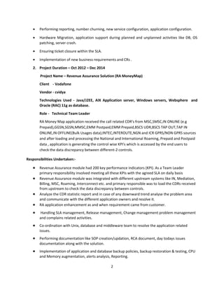 • Performing reporting, number churning, new service configuration, application configuration.
• Hardware Migration, application support during planned and unplanned activities like DB, OS
patching, server crash.
• Ensuring ticket closure within the SLA.
• Implementation of new business requirements and CRs .
2. Project Duration – Oct 2012 – Dec 2014
Project Name – Revenue Assurance Solution (RA MoneyMap)
Client - Vodafone
Vendor - cvidya
Technologies Used - Java/J2EE, AIX Application server, Windows servers, Websphere and
Oracle (RAC) 11g as database.
Role - Technical Team Leader
RA Money Map application received the call related CDR's from MSC,SMSC,IN ONLINE (e.g
Prepaid),GGSN,SGSN,MMSC,EMM Postpaid,EMM Prepaid,BSCS UDR,BSCS TAP OUT,TAP IN
ONLINE,IN OFFLINE(Bulk Usages data),INTEC,INTEROUTE,NGN and ICR GPRS/NON GPRS sources
and after loading and processing the National and International Roaming, Prepaid and Postpaid
data , application is generating the control wise KPI's which is accessed by the end users to
check the data discrepancy between different-2 controls.
Responsibilities Undertaken:-
• Revenue Assurance module had 200 key performance indicators (KPI). As a Team Leader
primary responsibility involved meeting all these KPIs with the agreed SLA on daily basis
• Revenue Assurance module was integrated with different upstream systems like IN, Mediation,
Billing, MSC, Roaming, Interconnect etc. and primary responsible was to load the CDRs received
from upstream to check the data discrepancy between controls.
• Analyze the CDR statistic report and in case of any downward trend analyse the problem area
and communicate with the different application owners and resolve it.
• RA application enhancement as and when requirement came from customer.
• Handling SLA management, Release management, Change management problem management
and complains related activities.
• Co-ordination with Unix, database and middleware team to resolve the application related
issues.
• Performing documentation like SOP creation/updation, RCA document, day todays issues
documentation along with the solution.
• Implementation of application and database backup policies, backup restoration & testing, CPU
and Memory augmentation, alerts analysis, Reporting.
2
 