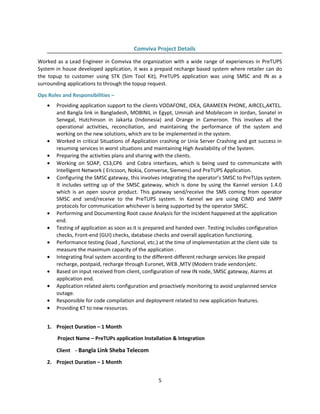 Comviva Project Details
Worked as a Lead Engineer in Comviva the organization with a wide range of experiences in PreTUPS
System in house developed application, it was a prepaid recharge based system where retailer can do
the topup to customer using STK (Sim Tool Kit), PreTUPS application was using SMSC and IN as a
surrounding applications to through the topup request.
Ops Roles and Responsibilities –
• Providing application support to the clients VODAFONE, IDEA, GRAMEEN PHONE, AIRCEL,AKTEL.
and Bangla link in Bangladesh, MOBINIL in Egypt, Umniah and Mobilecom in Jordan, Sonatel in
Senegal, Hutchinson in Jakarta (Indonesia) and Orange in Cameroon. This involves all the
operational activities, reconciliation, and maintaining the performance of the system and
working on the new solutions, which are to be implemented in the system.
• Worked in critical Situations of Application crashing or Unix Server Crashing and got success in
resuming services in worst situations and maintaining High Availability of the System.
• Preparing the activities plans and sharing with the clients.
• Working on SOAP, CS3,CP6 and Cobra interfaces, which is being used to communicate with
Intelligent Network ( Ericsson, Nokia, Comverse, Siemens) and PreTUPS Application.
• Configuring the SMSC gateway, this involves integrating the operator’s SMSC to PreTUps system.
It includes setting up of the SMSC gateway, which is done by using the Kannel version 1.4.0
which is an open source product. This gateway send/receive the SMS coming from operator
SMSC and send/receive to the PreTUPS system. In Kannel we are using CIMD and SMPP
protocols for communication whichever is being supported by the operator SMSC.
• Performing and Documenting Root cause Analysis for the incident happened at the application
end.
• Testing of application as soon as it is prepared and handed over. Testing includes configuration
checks, Front-end (GUI) checks, database checks and overall application functioning.
• Performance testing (load , functional, etc.) at the time of implementation at the client side to
measure the maximum capacity of the application .
• Integrating final system according to the different-different recharge services like prepaid
recharge, postpaid, recharge through Euronet, WEB ,MTV (Modern trade vendors)etc.
• Based on input received from client, configuration of new IN node, SMSC gateway, Alarms at
application end.
• Application related alerts configuration and proactively monitoring to avoid unplanned service
outage.
• Responsible for code compilation and deployment related to new application features.
• Providing KT to new resources.
1. Project Duration – 1 Month
Project Name – PreTUPs application Installation & Integration
Client - Bangla Link Sheba Telecom
2. Project Duration – 1 Month
5
 
