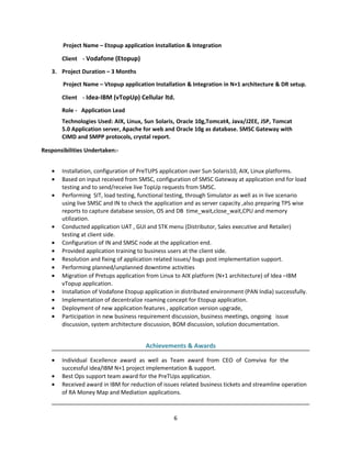 Project Name – Etopup application Installation & Integration
Client - Vodafone (Etopup)
3. Project Duration – 3 Months
Project Name – Vtopup application Installation & Integration in N+1 architecture & DR setup.
Client - Idea-IBM (vTopUp) Cellular ltd.
Role - Application Lead
Technologies Used: AIX, Linux, Sun Solaris, Oracle 10g,Tomcat4, Java/J2EE, JSP, Tomcat
5.0 Application server, Apache for web and Oracle 10g as database. SMSC Gateway with
CIMD and SMPP protocols, crystal report.
Responsibilities Undertaken:-
• Installation, configuration of PreTUPS application over Sun Solaris10, AIX, Linux platforms.
• Based on input received from SMSC, configuration of SMSC Gateway at application end for load
testing and to send/receive live TopUp requests from SMSC.
• Performing SIT, load testing, functional testing, through Simulator as well as in live scenario
using live SMSC and IN to check the application and as server capacity ,also preparing TPS wise
reports to capture database session, OS and DB time_wait,close_wait,CPU and memory
utilization.
• Conducted application UAT , GUI and STK menu (Distributor, Sales executive and Retailer)
testing at client side.
• Configuration of IN and SMSC node at the application end.
• Provided application training to business users at the client side.
• Resolution and fixing of application related issues/ bugs post implementation support.
• Performing planned/unplanned downtime activities
• Migration of Pretups application from Linux to AIX platform (N+1 architecture) of Idea –IBM
vTopup application.
• Installation of Vodafone Etopup application in distributed environment (PAN India) successfully.
• Implementation of decentralize roaming concept for Etopup application.
• Deployment of new application features , application version upgrade,
• Participation in new business requirement discussion, business meetings, ongoing issue
discussion, system architecture discussion, BOM discussion, solution documentation.
Achievements & Awards
• Individual Excellence award as well as Team award from CEO of Comviva for the
successful idea/IBM N+1 project implementation & support.
• Best Ops support team award for the PreTUps application.
• Received award in IBM for reduction of issues related business tickets and streamline operation
of RA Money Map and Mediation applications.
6
 