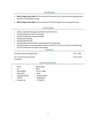 Certifications
• IBM Six Sigma Green Belt (For the reduction of business users tickets by improving application
processes and database tuning).
• IBM Six Sigma white Belt for the automation of Provisioning failures resolving processes.
Personal Skills
• Ability to establish very good coordination with the Team.
• Strong willingness to learn new things.
• Strong in Explanation and presentation.
• Strong client handling.
• Strong leadership skill.
• Strong Analytical and problem solving (trouble shooting) skills.
• Positive attitude, convincing abilities, Ability to perform in hard circumstances, hardworking,
Zeal and enthusiasm to explore new heights.
Education
Computer Science & Engineering Year - 2005
U.P. Tech University Lucknow B.Tech with
71% Marks
Personal Information
• Name : Pankaj Singh
• Sex : Male
• Date of Birth : 01-Jun- 1980.
• Nationality : Indian
• Language Known : Hindi & English
• PAN No : BJOPS3141L
• Passport No : G7591743
7
 