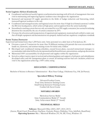 RODNEY HULSEY, PAGE 2
Senior Logistics Advisor (Continued)
 Coordinated and directed weekly logistics synchronization meetings with all levels of management that were
vital in maintaining and improving logistics readiness rates throughout the organization
 Instructed and mentored 23 supply specialists in the fields of budget reduction and forecasting, which
increased logistical readiness in the unit
 Coordinated and managed security and logistical assets for more than 10 high level formal ceremony’s within
the Division headquarters, which achieved high praise and recognition from the senior leadership
 Streamlined a tracking system that not only accounted for over 200 supply containers, but assisted in reducing
detention fees incurred by the use of certain containers by 20%
 Oversaw the relocation and transportation of organizational equipment; monitored and verified to make sure
that all freight equipment and documentation was properly marked and met regulatory compliance standards
Senior Trainer/Instructor
Supervised and trained more than 1,200 basic entry Army personnel on a daily basis at Fort Jackson, SC.
 Oversaw a team of 5 instructors for more than 30 different training cycle periods that were accountable for
hands-on, classroom, and seminar training events for initial entry soldiers
 Developed and coordinated training schedules, created lesson plans, executed instructional strategies to
accommodateindividualskilllevels; incorporatedandfacilitatedlectures, presentations, andgroup discussions
 Maintained 100% accountability for all personnel and supplies within the organization
 Served as subject matter expert in tacticaland technical guidanceand support to both peers and subordinates;
developed safety and risk management plans to ensure all training exercises had zero incidents, which was
vital to the organization achieving a 100% safety rating
EDUCATION / CERTIFICATIONS
Bachelor of Science in Business Administration – Rose State College, Oklahoma City, OK (In Pursuit)
Specialized Military Training:
Advanced Leaders Course
Total Army Instructor Training Course
Small Group Instructor Training Course
Combat Life Saver Course
NOTABLE AWARDS
Meritorious Service Medal
Army Commendation Medal (4th
Award)
Army Achievement Medal (3rd
Award)
TECHNICAL SKILLS
Software: Microsoft Office (2003, 2007, 2010, 2013)
(Access, Word, Excel, PowerPoint, OneNote, Outlook, Project, Publisher, Visio, InfoPath, SharePoint)
Operating Systems: Mac / Microsoft Windows (95, 98, XP, Vista), Windows 10
 