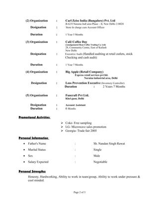 (2) Organization : Carl Zeiss India (Bangalore) Pvt. Ltd 
B-62/8 Naraina Indl area Phase – II, New Delhi-110028 
Designation : Store In charge cum Account Officer 
Duration : 1 Year 5 Months 
(3) Organization : Café Coffee Day 
(Amalgamated Bean Coffee Trading Co. Ltd) 
28, Community Centre, East of Kailash 
New Delhi 
Designation : Executive Audit (Handled auditing at retail outlets, stock 
Checking and cash audit) 
Duration : 1 Year 7 Months 
(4) Organization : Big Apple (Retail Company) 
Express retail services pvt ltd. 
Naraina industrial area, Delhi 
Designation : Loss Prevention Executive (Inventory Controller) 
Duration : 2 Years 7 Months 
(5) Organization : Funcraft Pvt Ltd. 
Khel gaon, Delhi 
Designation : Account Assistant 
Duration : 6 Months 
Promotional Activities : 
 Coke- Free sampling 
 LG- Microwave sales promotion 
 Georgia- Trade fair 2005 
Personal Information : 
· Father's Name : Sh. Nandan Singh Rawat 
· Marital Status : Single 
· Sex : Male 
· Salary Expected : Negotiable 
Personal Strengths: 
Honesty, Hardworking, Ability to work in team/group, Ability to work under pressure & 
cool minded. 
Page 2 of 3 
 