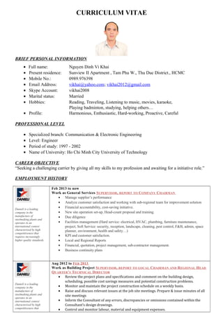 CURRICULUM VITAE 
BRIEF PERSONAL INFORMATION 
· Full name: Nguyen Dinh Vi Khai 
· Present residence: Sunview II Apartment , Tam Phu W., Thu Duc District., HCMC 
· Mobile No.: 0989.976398 
· Email Address: vikhai@yahoo.com; vikhai2012@gmail.com 
· Skype Account: vikhai2008 
· Marital status: Married 
· Hobbies: Reading, Traveling, Listening to music, movies, karaoke, 
Playing badminton, studying, helping others… 
· Profile: Harmonious, Enthusiastic, Hard-working, Proactive, Careful 
PROFESSIONAL LEVEL 
· Specialized branch: Communication & Electronic Engineering 
· Level: Engineer 
· Period of study: 1997 - 2002 
· Name of University: Ho Chi Minh City University of Technology 
CAREER OBJECTIVE 
“Seeking a challenging carrier by giving all my skills to my profession and awaiting for a initiative role.” 
EMPLOYMENT HISTORY 
Danieli is a leading 
company in the 
manufacture of 
steelmaking plants and 
operates in an 
international context 
characterized by high 
competitiveness that 
requires increasingly 
higher quality standards 
Feb 2013 to now 
Work as General Services SUPERVISOR, REPORT TO COMPANY CHAIRMAN 
· Manage supplier’s performance 
· Analyze customer satisfaction and working with sub-regional team for improvement solution 
· Financial accountability, cost-saving initiative. 
· New site operation set-up, Head-count proposal and training. 
· Due diligence 
· Facilities management (Hard service: electrical, HVAC, plumbing, furniture maintenance, 
project; Soft Service: security, reception, landscape, cleaning, pest control, F&B, admin, space 
planner, environment, health and safety…) 
· KPI and customer satisfaction. 
· Local and Regional Reports 
· Financial, quotation, project management, sub-contractor management. 
· Business continuity plans 
Danieli is a leading 
company in the 
manufacture of 
steelmaking plants and 
operates in an 
international context 
characterized by high 
competitiveness that 
Aug 2012 to FEB 2013 
Work as Building Project SUPERVISOR, REPORT TO LOCAL CHAIRMAN AND REGIONAL HEAD 
QUARTER’S TECHNICAL DIRECTOR 
· Review the project plans and specifications and comment on the building design, 
scheduling, possible cost savings measures and potential construction problems. 
· Monitor and maintain the project construction schedule on a weekly basis. 
· Raise and discuss relevant issues at the job site meetings. Prepare & issue minutes of all 
site meetings 
· Inform the Consultant of any errors, discrepancies or omissions contained within the 
Consultant’s design drawings. 
· Control and monitor labour, material and equipment expenses. 
 