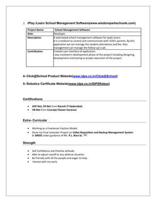 3. iPlay iLearn School Management Software(www.wisdomparkschools.com)
Project Name: School Management Software
Role: Developer
Description: A web based school management software for Ipaly iLearn.
It is a medium to control and communicate with child’s parents. By this
application we can manage the student attendance and fee. Also
management can manage the follow-up’s call.
Contribution: Created user interface of application.
I was involved in development phase of the project including designing,
development and testing to proper execution of the project.
4- Click@School Product Website(www.idps.co.in/Click@School)
5- Robotics Cerfificate Website(www.idps.co.in/IDPSRobox)
Certifications
 ASP.Net, C#.Net from Naresh IT Hyderabad. 
 VB.Net from Concept Classes Varanasi.
. 
Extra- Curricular
 Working as a Freelancer Fashion Model. 
 Done my Final semester Project on Video Requisition and Backup Management System
in DRDO under guidance of Mr. P.L. Bora Sc. “F”. 
Strength
 Self Confidence and Positive attitude. 
 Able to adjust myself to any adverse situation. 
 Be friendly with all the people and eager to help. 

 Honest with my work. 
 