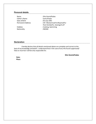 Personal details
Name : Shiv GovindYadav
Father’s Name : SantLalYadav
Date of Birth : 05-July-1991
Permanent Address : Vill –Muhammad PurNiyamatPur
Post-HaridasPur ,Azamgarh,UP
Hobbies : Cooking, Swimming
Nationality : INDIAN
Declaration
I hereby declare that all details mentioned above are complete and correct to the
best of my knowledge and belief. I understand that in the case of any info found suppressed/
false or incorrect I will be only responsible for.
Shiv GovindYadav
Date:
Place:
 