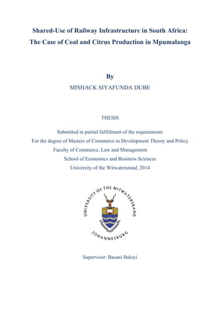 Shared-Use of Railway Infrastructure in South Africa:
The Case of Coal and Citrus Production in Mpumalanga
By
MISHACK SIYAFUNDA DUBE
THESIS
Submitted in partial fulfillment of the requirements
For the degree of Masters of Commerce in Development Theory and Policy
Faculty of Commerce, Law and Management
School of Economics and Business Sciences
University of the Witwatersrand, 2014
Supervisor: Basani Baloyi
 