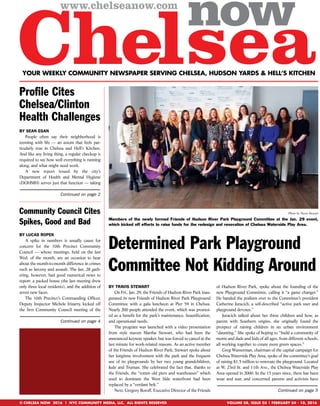 YOUR WEEKLY COMMUNITY NEWSPAPER SERVING CHELSEA, HUDSON YARDS & HELL’S KITCHEN
VOLUME 08, ISSUE 05 | FEBRUARY 04 - 10, 2016© CHELSEA NOW 2016 | NYC COMMUNITY MEDIA, LLC, ALL RIGHTS RESERVED
BY LUCAS ROPEK
A spike in numbers is usually cause for
concern for the 10th Precinct Community
Council — whose meetings, held on the last
Wed. of the month, are an occasion to hear
about the month-to-month difference in crimes
such as larceny and assault. The Jan. 28 gath-
ering, however, had good numerical news to
report: a packed house (the last meeting drew
only three local residents), and the addition of
seven new faces.
The 10th Precinct’s Commanding Ofﬁcer,
Deputy Inspector Michele Irizarry, kicked off
the ﬁrst Community Council meeting of the
Community Council Cites
Spikes, Good and Bad
Continued on page 4
BY SEAN EGAN
People often say their neighborhood is
teeming with life — an axiom that feels par-
ticularly true in Chelsea and Hell’s Kitchen.
And like any living thing, a regular checkup is
required to see how well everything is running
along, and what might need work.
A new report issued by the city’s
Department of Health and Mental Hygiene
(DOHMH) serves just that function — taking
Proﬁle Cites
Chelsea/Clinton
Health Challenges
Continued on page 2
Photo by Travis Stewart
Members of the newly formed Friends of Hudson River Park Playground Committee at the Jan. 29 event,
which kicked off efforts to raise funds for the redesign and renovation of Chelsea Waterside Play Area.
BY TRAVIS STEWART
On Fri., Jan. 29, the Friends of Hudson River Park inau-
gurated its new Friends of Hudson River Park Playground
Committee with a gala luncheon at Pier 59 in Chelsea.
Nearly 200 people attended the event, which was promot-
ed as a beneﬁt for the park’s maintenance, beautiﬁcation,
and operational needs.
The program was launched with a video presentation
from style maven Martha Stewart, who had been the
announced keynote speaker, but was forced to cancel at the
last minute for work-related reasons. As an active member
of the Friends of Hudson River Park, Stewart spoke about
her longtime involvement with the park and the frequent
use of its playgrounds by her two young grandchildren,
Jude and Truman. She celebrated the fact that, thanks to
the Friends, the “rotten old piers and warehouses” which
used to dominate the West Side waterfront had been
replaced by a “verdant belt.”
Next, Gregory Boroff, Executive Director of the Friends
of Hudson River Park, spoke about the founding of the
new Playground Committee, calling it “a game changer.”
He handed the podium over to the Committee’s president
Catherine Juracich, a self-described “active park user and
playground devotee.”
Juracich talked about her three children and how, as
parent with Southern origins, she originally found the
prospect of raising children in an urban environment
“daunting.” She spoke of hoping to “build a community of
moms and dads and kids of all ages, from different schools,
all working together to create more green spaces.”
Greg Wasserman, chairman of the capital campaign for
Chelsea Waterside Play Area, spoke of the committee’s goal
of raising $1.5 million to renovate the playground. Located
at W. 23rd St. and 11th Ave., the Chelsea Waterside Play
Area opened in 2000. In the 15 years since, there has been
wear and tear, and concerned parents and activists have
Determined Park Playground
Committee Not Kidding Around
Continued on page 5
 