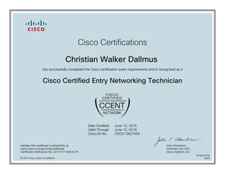 Cisco Certifications
Christian Walker Dallmus
has successfully completed the Cisco certification exam requirements and is recognized as a
Cisco Certified Entry Networking Technician
Date Certified
Valid Through
Cisco ID No.
June 12, 2015
June 12, 2018
CSCO12827493
Validate this certificate's authenticity at
www.cisco.com/go/verifycertificate
Certificate Verification No. 421714170061ILYK
John Chambers
Chairman and CEO
Cisco Systems, Inc.
© 2015 Cisco and/or its affiliates
7078818156
0623
 