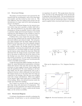 4.2. Structural Design
The design of certain features were governed by the
research from the aerodynamics, such as the wing shape
and aerofoil, and this evolved as time went on. The
main diﬀerence from the original wing concept was the
introduction of a taper ratio of 0.5 and increasing the
sweep to 10 degrees.
One of the conceptual designs for the internal struc-
ture of the wing was to produce a hollow shell with a
spar. This was produced to try and reduce weight while
remaining as strong as possible, however when trying
to optimise weight and structural integrity it was found
reducing the wall thickness of the aerofoil to reach an
optimal weight was problematic for structural loads.
It follows that a more classic ribs and spar conﬁgu-
ration has been adopted and the material selection has
increased stiﬀness and reduced weight. The tail geom-
etry again changed with the larger single-vertical tail.
Identical to the front wing, these were originally designed
to be a plastic shell but are now ribs and spars from
the original concept, the fuselage design has changed
substantially: removing the joined front and tail wing
construction as it increased weight too much and chang-
ing the battery choice altered the front hub. With the
shortened hub the design became structurally weaker
due to the point at which the tail of the wing cut into
the fuselage was near where the hub ended creating a
thin section of material, so a new design was looked into
with an additional aim of being more aerodynamically
suited to the ﬂight parameters.
A high lift generating (HLG) fuselage was then de-
signed by using Mathematical optimisation technique
which then favours with more lift and low drag char-
acteristics at lower angles of attack, short landing and
take-oﬀ capabilities.[9] The main challenge in the fuse-
lage design was the space requirements and to get a
technical structure which withstands the load factors.
The largest stresses act at the joints where the wings are
connected to the fuselage, thus this area was strength-
ened with a larger wall thickness. Fillets were applied
at the sharper edges which again gives a uniform ﬂow
of the loadings. Hence, the internal structure resists the
tensile and compressive loadings.
Fig 5 shows an overview of the aircraft design at
this stage along with placement of components. The
placement of each component was derived with the help
of control and stability to ensure a stable aircraft during
ﬂight, see the section on stability.
4.2.1 Structural Diagram
A vital part of producing an aircraft is evaluating the
limitations. A load factor, n, can be calculated based
on equations (4) and (5). This graph shows three key
areas, the ﬁrst is the stall properties of the aircraft this
is important when ﬂying slowly. The top horizontal line
shows the structural limitations in-terms of manoeuvres,
the last line is the the vertical line where a maximum
speed is applied before structural loads become too high.
n =
q
W
S
CD0
k
(4)
n =
qπAe
W
S
[(
T
W
)max −
qCD0
W
S
] (5)
This can be depicted as a ‘V-n’ diagram found in
Fig. 3.
Figure 3: Structural limitations of the aircraft
10
 