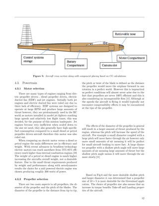 Figure 5: Aircraft cross section along with component placing based on CG calculations
4.3. Powertrain
4.3.1 Motor selection
There are many types of engines ranging from elec-
tric propeller driven , diesel propeller driven, electric
ducted fan (EDF) and jet engines. Initially both jet
engines and electric ducted fan were ruled out due to
there lack of eﬃciency. EDF systems are designed to
operate at large RPM and produce large amounts of
thrust however, they are predominantly used in the RC
world as motors installed in model jet ﬁghters reaching
large speeds and relatively low ﬂight times, this was
decided, for the purpose of this mission inadequate. Jet
engines become very ineﬃcient when scaled down to
the size we need, they also generally have high speciﬁc
fuel consumption compared to a small diesel or petrol
propeller driven aircraft therefore this motor was also
ruled out.
When comparing an electric motor versus a diesel or
petrol engine the main diﬀerences are in eﬃciency and
weight. With recent advances in brushless technology
electric motors can reach anywhere from 75%-85% eﬃ-
ciency much higher than internal combustion engines.[10]
The weight of a petrol or diesel engine is much higher
increasing the aircrafts overall weight, not a desirable
feature. Due to the small thrust requirements produced
by weight and performance along with aerodynamics
results the choice for a mid powered electric engine was
chosen producing roughly 200 watts of power.
4.3.2 Propeller selection
There are two main aspects to all propellers, the di-
ameter of the propeller and the pitch of the blades. The
diameter of the propeller is the distance from tip to tip,
the pitch or twist of the blade is deﬁned as the distance
the propeller would move the airplane forward in one
rotation in a perfect world. However this is impractical
as perfect conditions will almost never arise due to the
fact that propellers are never 100% eﬃcient and this is
also considering an incompressible ﬂow.[11] Although at
the speeds the aircraft is ﬂying it would typically not
encounter compressibility eﬀects it may be encountered
at the tips of the propeller.
The eﬀects of the diameter of the propeller in general
will result in a larger amount of thrust produced by the
engine, whereas the pitch will increase the speed of the
aircraft. For example a small diameter coupled with a
large pitch will move faster through the air however only
move small amounts of air meaning it will be perfect
for small aircraft looking to move fast. A large diame-
ter propeller with a shallow pitch angle will move large
amounts of air meaning large amounts of thrust but the
shallow pitch angle means it will move through the air
more slowly.[11]
Based on Fig.6 and the more desirable shallow pitch
and larger diameter it can determined that a propeller
size of 10 × 5 is more desirable for the Greenland appli-
cation. The choice of propeller size also means that an
increase in torque beneﬁts Take-oﬀ and Landing proper-
ties of the aircraft.
12
 