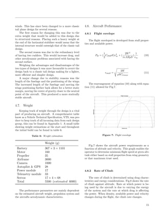 winds. This has since been changed to a more classic
tail plane design for several reasons.
The ﬁrst reason for changing this was due to the
extra weight that would be added to this design due
to structural reasons. Placing such a heavy weight at
the end of the horizontal stabiliser would mean that the
internal structure would outweigh that of the classic tail
design.
The second reason was due to the redundancy level
of having two rudders. This would increase drag, and
other aerodynamic problems associated with having the
second surface.
Weighing the advantages and disadvantages of the
two types of designs it was more favourable to revert the
design back to a classic tail design making for a lighter,
more eﬃcient and simpler design.
A major change due to stability reasons was the
length of the fuselage and the positioning of the wings.
The increased length of the fuselage and moving the
wings positioning further back allows for a better static
margin, moving the centre of gravity closer to the neutral
point of the aircraft. This produced a more statically
stable aircraft.
4.7. Weight
Keeping track of weight through the design is a vital
part of producing an aircraft. A comprehensive table
know as a Vehicle Technical Speciﬁcation, VTS, was pro-
duce to keep track of all incoming data from each design
group, this can be found in Appendix 1. A small table
showing weight estimations at the start and throughout
the initial build can be found in table 6.
Table 6: Weight estimation
Weight (g)
Battery 367 × 3 = 1101
Motor 160
Propeller 35
Airframe 3000
Camera 1000
Autopilot & GPS 28
Power module 17
Telemetry module 33
Servos 17 × 4 = 68
Total 5500 (estimated 6000)
The performance parameters are mainly dependent
on the estimated aircraft weight, propulsion system and
the aircrafts aerodynamic characteristics.
4.8. Aircraft Performance
4.8.1 Flight envelope
The ﬂight enveloped is developed from stall proper-
ties and available power.
PR = (
1
2
CD0ρS)v3
∞ + (
2W2
πeARρS
)
1
v∞
(10)
vstall =
2W
ρSCLmax
(11)
The rearrangement of equation (10) along with equa-
tion (11) allowed for Fig.7.
Figure 7: Flight envelope
Fig.7 shows the aircraft power requirements as a
function of altitude and velocity. This graph enables the
operator to determine minimum ﬂight speed at given alti-
tude either based on stall properties from wing geometry
or that maximum trust used.
4.8.2 Rate of Climb
The rate of climb is determined using drag charac-
teristics and energy considerations. Fig.8 shows the rate
of climb against altitude. Rate at which power is be-
ing used by the aircraft is due to varying the energy
of the system and the rate at which drag is aﬀecting
the power. When density, available power and velocity
changes during the ﬂight, the climb rate changes.
15
 