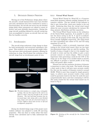 5. Detailed Design Process
Moving out of the Preliminary design phase where
the aircraft’s overall characteristics have been decided
and early calculations have been conducted to ensure a
functional plane, the aircraft now moves into the detailed
design phase where parameters are reﬁned to ensure ef-
ﬁciency and more desirable characteristics. During this
stage aircraft modelling followed by aircraft testing has
been accomplished to ensure an aircraft that not only
ﬂies but handles correctly.
5.1. Aerodynamics
The aircraft wings underwent a large change in shape
for both aerodynamic and structural redundancy pur-
poses. This resulted in an overall aircraft weight reduc-
tion and more sleek aerodynamic geometry allowing for
reductions in drag, Fig.10 shows the evolution of the
aircraft wings from an aerodynamic point of view.
Figure 10: The ﬁrst iteration is a simple wing, rectangular
in shape, this was then tapered at the ends in an
eﬀort to reduce wing tip strength in the second
iteration. The last and ﬁnal iteration has an
increased taper ratio along with a semi blended
wing, larger root cord, for structural reasons to
increase stiﬀness along with increase in lift and
aerodynamic properties.
During the detailed design stage of the project more
realistic software was adopted to verify lift and drag
properties. This was done to verify values that have
already been calculated and to fully understand the
aircraft.
5.1.1 Virtual Wind Tunnel
Virtual Wind Tunnel by Altair[13] is a Computa-
tional ﬂuid dynamics software package designed for au-
tomotive vehicles. The key beneﬁt of this software is
that it uses viscous ﬂow, much more similar to the real
world. Gathering data from the virtual wind tunnel
allows for more accurate calculations for instance lift,
drag, pressure distribution and ﬂow separation.
The Virtual Wind Tunnel works on the utilisation
of the Navier-Stoke equations. It is possible to calcu-
late the forces acting in the X, Y and Z co-ordinate
system, for the purpose of this study, lift, drag and cross
forces (usually negligible) respectively. The values found
are then normalised into values of CL and CD using
equations (2) and (3).
Generating a mesh is extremely important when
testing in the virtual wind tunnel, there are two basic
two-dimensional shapes that are used for meshing. The
beneﬁts of using a triangle is that is it the simplest type
of mesh to create and has the ability to give a more
accurate concave or convex shapes. This is of great
importance when generating a mesh for the UAV as the
wings are in the shape of an aerofoil which is smooth,
any diﬃcult to produce a smooth proﬁle of the wing
which will greatly aﬀect results.
Element size and the maximum deviation of elements
is important to create a ﬁne mesh. The beneﬁt of having
a ﬁner mesh is that it will give more accurate results.
For this test the number of elements created is around
30,000. Which is more than enough for simple geometry
input, to achieve more accurate results a ﬁner mesh
could be generated, however the ﬁner the mesh the more
computationally heavy and time consuming it will be.
The mesh created for the virtual wind tunnel can be
found in Fig.11
Figure 11: Meshing of the aircraft for the Virtual Wind
Tunnel
17
 