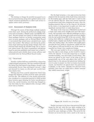 of drag.
The decision to change the aerofoil was passed on to
the structural devision along with updated values to the
vehicle technical speciﬁcation to allow each section to
update values where necessary.
5.1.3 Assessment of Analysis tools
Through the course of this design multiple analysis
tools where used. During the preliminary design stage
tools such as Tornado, a Matlab script, and XFLR5 were
used. Aircraft changes were based on values found using
these packages however on further examination using
more accurate packages such as Virtual Wind Tunnel
it was noticed that initial values calculated were much
lower than needed. The software used during the prelim-
inary stage ended up forcing design changes that were
reverted back during the detailed stage due to inaccu-
rate values found. On closer examination calculations
based on previous published wind tunnel test to ﬁnd CL
values proved more reliable than certain software and
correlated with the Virtual Wind Tunnel results.
5.2. Structural
Initially a hollow shell was considered for a wing using
a high strength polystyrene, this was considered through
the sweep wing and tapered wing designs, though it was
substantially heavier than anticipated (around 1.8kg)
and deemed too heavy, so ribs and spar models have
been chosen since.
Moving away from a purely polystyrene based wing
designs the adoption of balsa wood for spars and nylon
6/10 for ribs. The addition of a low density polystyrene
was considered as a potential material to hold aerofoil
form between spars allowing for better aerodynamics.
Up to the current iteration, very little has changed ex-
cept that balsa has been replaced with a stronger stiﬀer
wood such as bamboo.
Figure 13: Detailed view of main wing assembly
For the ﬁnal iteration, a two spar system has been
adopted with the majority of the loads being constrained
by the leading spar, and the back spar is used to con-
trol the ailerons (Fig.13). There were several important
considerations made when designing the spars: since the
bending moments that act on the wing are the greatest
in the centre it was important to make sure there was
signiﬁcant material there to resist these forces.
The shape of the wing uses a NACA2412 aerofoil and
a triple taper with ratios of 0.89, 0.67 and 0.33 respec-
tively, this provided some diﬃcult challenges to run a
spar the length of the wing and retain structural rigidity,
with the tip aerofoil being 33% of the root aerofoil. After
testing three diﬀerent conﬁguration of spars (Straight
drafted spars; Angled and drafted; Drafted spars that
follow the leading edge), the drafted and angled spars
provided the best results in simulations, whilst still rela-
tively light at 187g and would be one of the easiest to
manufacture being a less complicated design.
The rear spar needed to be at a constant distance
from the edge in each design, as this would be used to
rotate the ailerons. It was also important to consider
manufacturability, cost and weight of each design. The
servos are placed in the centre of the wing as this is
geometrically one of the only places they will ﬁt. If
placed closer to the ailerons the polystyrene holding the
servo in place is simply too thin to remain structurally
sounds, and therefore are placed where the polystyrene
is thickest, in the centre. Notably less ribs have been
included, since they are made from a denser material
they added unnecessary weight.
Figure 14: Detailed view of tail plane
Similar restraints as the front wing governed the spar
design for the tail, with the rear spars needing to be
a ﬁxed distance from the leading edges, and tapering
proved the same challenges as before. The servos for the
elevator are located in the centre, much in the same as
19
 