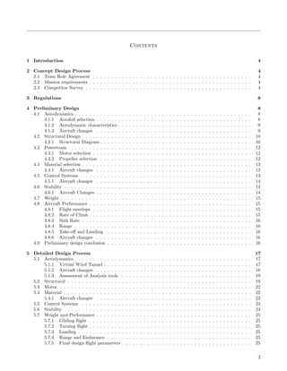 Contents
1 Introduction 4
2 Concept Design Process 4
2.1 Team Role Agreement . . . . . . . . . . . . . . . . . . . . . . . . . . . . . . . . . . . . . . . . . . . . 4
2.2 Mission requirements . . . . . . . . . . . . . . . . . . . . . . . . . . . . . . . . . . . . . . . . . . . . . 4
2.3 Competitor Survey . . . . . . . . . . . . . . . . . . . . . . . . . . . . . . . . . . . . . . . . . . . . . . 4
3 Regulations 8
4 Preliminary Design 8
4.1 Aerodynamics . . . . . . . . . . . . . . . . . . . . . . . . . . . . . . . . . . . . . . . . . . . . . . . . . 8
4.1.1 Aerofoil selection . . . . . . . . . . . . . . . . . . . . . . . . . . . . . . . . . . . . . . . . . . . 8
4.1.2 Aerodynamic characteristics . . . . . . . . . . . . . . . . . . . . . . . . . . . . . . . . . . . . . 9
4.1.3 Aircraft changes . . . . . . . . . . . . . . . . . . . . . . . . . . . . . . . . . . . . . . . . . . . 9
4.2 Structural Design . . . . . . . . . . . . . . . . . . . . . . . . . . . . . . . . . . . . . . . . . . . . . . . 10
4.2.1 Structural Diagram . . . . . . . . . . . . . . . . . . . . . . . . . . . . . . . . . . . . . . . . . . 10
4.3 Powertrain . . . . . . . . . . . . . . . . . . . . . . . . . . . . . . . . . . . . . . . . . . . . . . . . . . 12
4.3.1 Motor selection . . . . . . . . . . . . . . . . . . . . . . . . . . . . . . . . . . . . . . . . . . . . 12
4.3.2 Propeller selection . . . . . . . . . . . . . . . . . . . . . . . . . . . . . . . . . . . . . . . . . . 12
4.4 Material selection . . . . . . . . . . . . . . . . . . . . . . . . . . . . . . . . . . . . . . . . . . . . . . . 13
4.4.1 Aircraft changes . . . . . . . . . . . . . . . . . . . . . . . . . . . . . . . . . . . . . . . . . . . 13
4.5 Control Systems . . . . . . . . . . . . . . . . . . . . . . . . . . . . . . . . . . . . . . . . . . . . . . . 13
4.5.1 Aircraft changes . . . . . . . . . . . . . . . . . . . . . . . . . . . . . . . . . . . . . . . . . . . 14
4.6 Stability . . . . . . . . . . . . . . . . . . . . . . . . . . . . . . . . . . . . . . . . . . . . . . . . . . . . 14
4.6.1 Aircraft Changes . . . . . . . . . . . . . . . . . . . . . . . . . . . . . . . . . . . . . . . . . . . 14
4.7 Weight . . . . . . . . . . . . . . . . . . . . . . . . . . . . . . . . . . . . . . . . . . . . . . . . . . . . . 15
4.8 Aircraft Performance . . . . . . . . . . . . . . . . . . . . . . . . . . . . . . . . . . . . . . . . . . . . . 15
4.8.1 Flight envelope . . . . . . . . . . . . . . . . . . . . . . . . . . . . . . . . . . . . . . . . . . . . 15
4.8.2 Rate of Climb . . . . . . . . . . . . . . . . . . . . . . . . . . . . . . . . . . . . . . . . . . . . . 15
4.8.3 Sink Rate . . . . . . . . . . . . . . . . . . . . . . . . . . . . . . . . . . . . . . . . . . . . . . . 16
4.8.4 Range . . . . . . . . . . . . . . . . . . . . . . . . . . . . . . . . . . . . . . . . . . . . . . . . . 16
4.8.5 Take-oﬀ and Landing . . . . . . . . . . . . . . . . . . . . . . . . . . . . . . . . . . . . . . . . 16
4.8.6 Aircraft changes . . . . . . . . . . . . . . . . . . . . . . . . . . . . . . . . . . . . . . . . . . . 16
4.9 Preliminary design conclusion . . . . . . . . . . . . . . . . . . . . . . . . . . . . . . . . . . . . . . . . 16
5 Detailed Design Process 17
5.1 Aerodynamics . . . . . . . . . . . . . . . . . . . . . . . . . . . . . . . . . . . . . . . . . . . . . . . . . 17
5.1.1 Virtual Wind Tunnel . . . . . . . . . . . . . . . . . . . . . . . . . . . . . . . . . . . . . . . . . 17
5.1.2 Aircraft changes . . . . . . . . . . . . . . . . . . . . . . . . . . . . . . . . . . . . . . . . . . . 18
5.1.3 Assessment of Analysis tools . . . . . . . . . . . . . . . . . . . . . . . . . . . . . . . . . . . . 19
5.2 Structural . . . . . . . . . . . . . . . . . . . . . . . . . . . . . . . . . . . . . . . . . . . . . . . . . . . 19
5.3 Motor . . . . . . . . . . . . . . . . . . . . . . . . . . . . . . . . . . . . . . . . . . . . . . . . . . . . . 22
5.4 Material . . . . . . . . . . . . . . . . . . . . . . . . . . . . . . . . . . . . . . . . . . . . . . . . . . . . 22
5.4.1 Aircraft changes . . . . . . . . . . . . . . . . . . . . . . . . . . . . . . . . . . . . . . . . . . . 22
5.5 Control Systems . . . . . . . . . . . . . . . . . . . . . . . . . . . . . . . . . . . . . . . . . . . . . . . 23
5.6 Stability . . . . . . . . . . . . . . . . . . . . . . . . . . . . . . . . . . . . . . . . . . . . . . . . . . . . 24
5.7 Weight and Performance . . . . . . . . . . . . . . . . . . . . . . . . . . . . . . . . . . . . . . . . . . . 25
5.7.1 Gliding ﬂight . . . . . . . . . . . . . . . . . . . . . . . . . . . . . . . . . . . . . . . . . . . . . 25
5.7.2 Turning ﬂight . . . . . . . . . . . . . . . . . . . . . . . . . . . . . . . . . . . . . . . . . . . . . 25
5.7.3 Landing . . . . . . . . . . . . . . . . . . . . . . . . . . . . . . . . . . . . . . . . . . . . . . . . 25
5.7.4 Range and Endurance . . . . . . . . . . . . . . . . . . . . . . . . . . . . . . . . . . . . . . . . 25
5.7.5 Final design ﬂight parameters . . . . . . . . . . . . . . . . . . . . . . . . . . . . . . . . . . . . 25
2
 